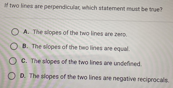 If two lines are perpendicular, which statement must be true? A. The slopes of the two lines are zero. B. The slopes of the two lines are equal. C. The slopes of the two lines are undefined. D. The slopes of the two lines are negative reciprocals.