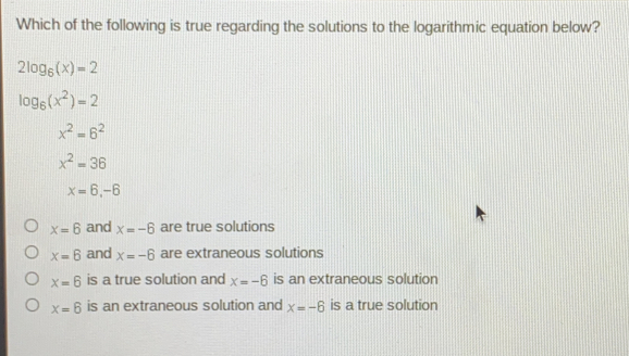 Which of the following is true regarding the solutions to the logarithmic equation below? 2log _6x=2 log _6x2=2 x2=62 x2=36 x=6,-6 x=6 and x=-6 are true solutions x=6 and x=-6 are extraneous solutions x=6 is a true solution and x=-6 is an extraneous solution x=6 is an extraneous solution and x=-6 is a true solution